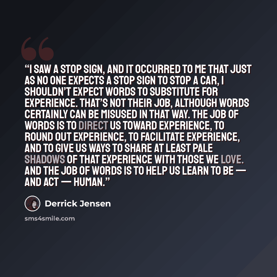 “I saw a stop sign, and it occurred to me that just as no one expects a stop sign to stop a car, I shouldn’t expect words to substitute for experience. That’s not their job, although words certainly can be misused in that way. The job of words is to direct us toward experience, to round out…” quote by Derrick Jensen