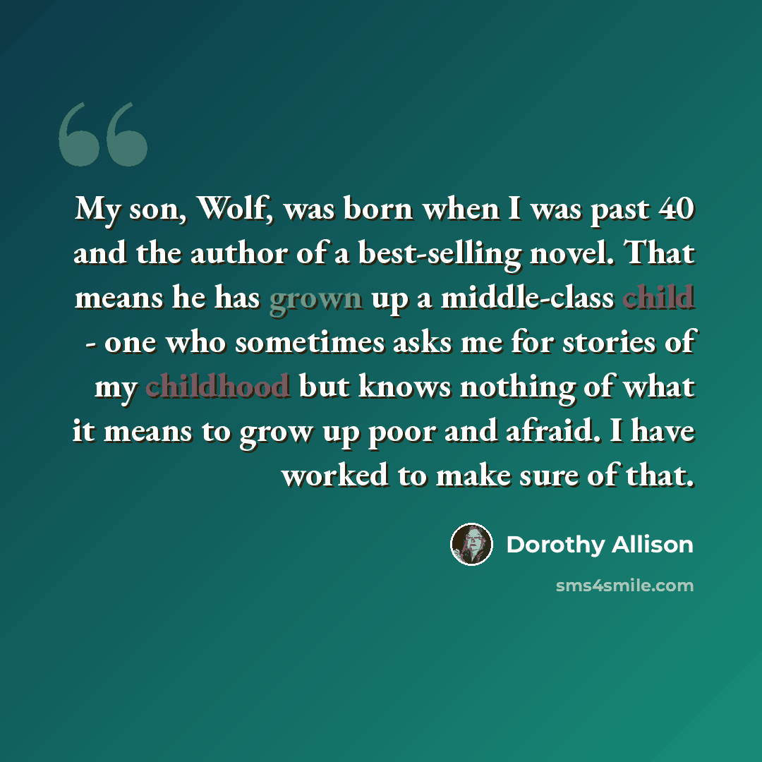 “My son, Wolf, was born when I was past 40 and the author of a best-selling novel. That means he has grown up a middle-class child - one who sometimes asks me for stories of my childhood but knows nothing of what it means to grow up poor and afraid. I have worked to make sure of that.” quote by Dorothy Allison