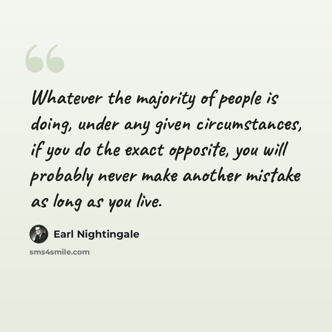 “Whatever the majority of people is doing, under any given circumstances, if you do the exact opposite, you will probably never make another mistake as long as you live.” quote by Earl Nightingale