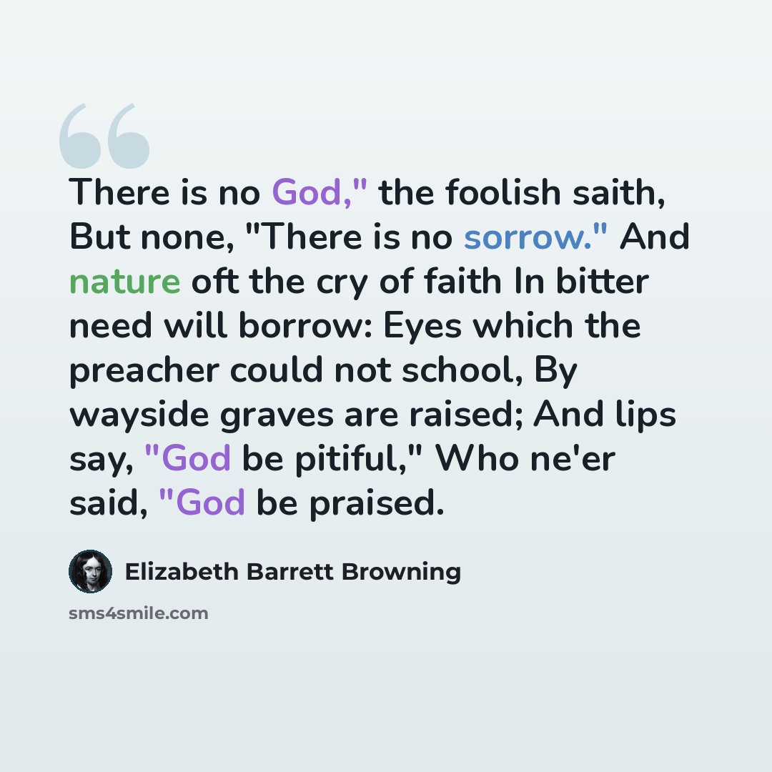 “There is no God," the foolish saith, But none, "There is no sorrow." And nature oft the cry of faith In bitter need will borrow: Eyes which the preacher could not school, By wayside graves are raised; And lips say, "God be pitiful," Who ne'er said, "God be praised.” quote by Elizabeth Barrett Browning