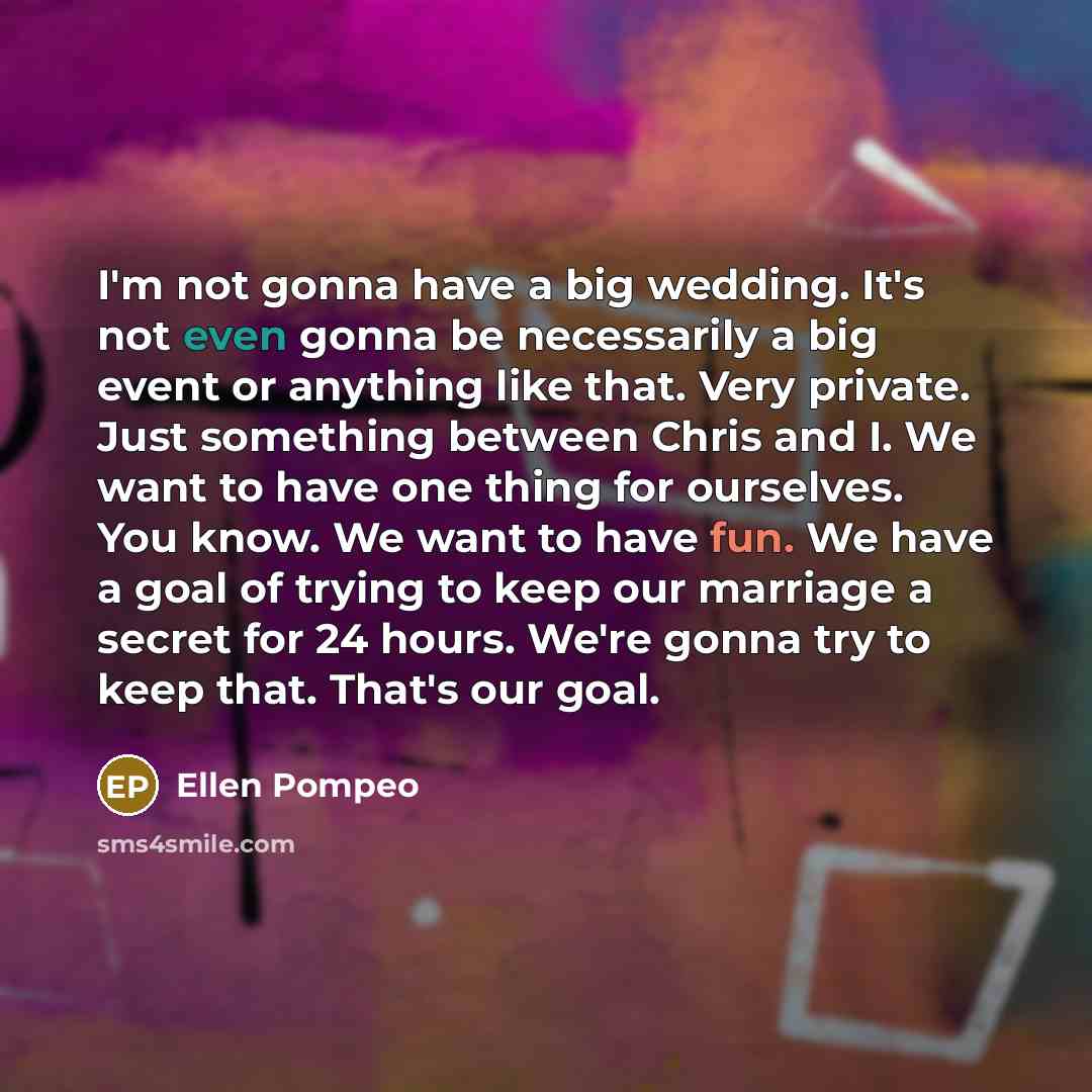 “I'm not gonna have a big wedding. It's not even gonna be necessarily a big event or anything like that. Very private. Just something between Chris and I. We want to have one thing for ourselves. You know. We want to have fun. We have a goal of trying to keep our marriage a secret for 24 hours…” quote by Ellen Pompeo