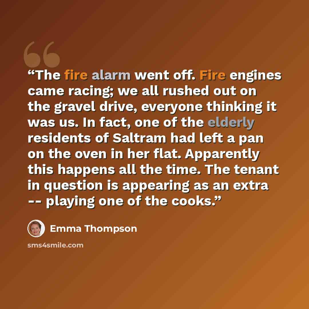 “The fire alarm went off. Fire engines came racing; we all rushed out on the gravel drive, everyone thinking it was us. In fact, one of the elderly residents of Saltram had left a pan on the oven in her flat. Apparently this happens all the time. The tenant in question is appearing as an extra…” quote by Emma Thompson