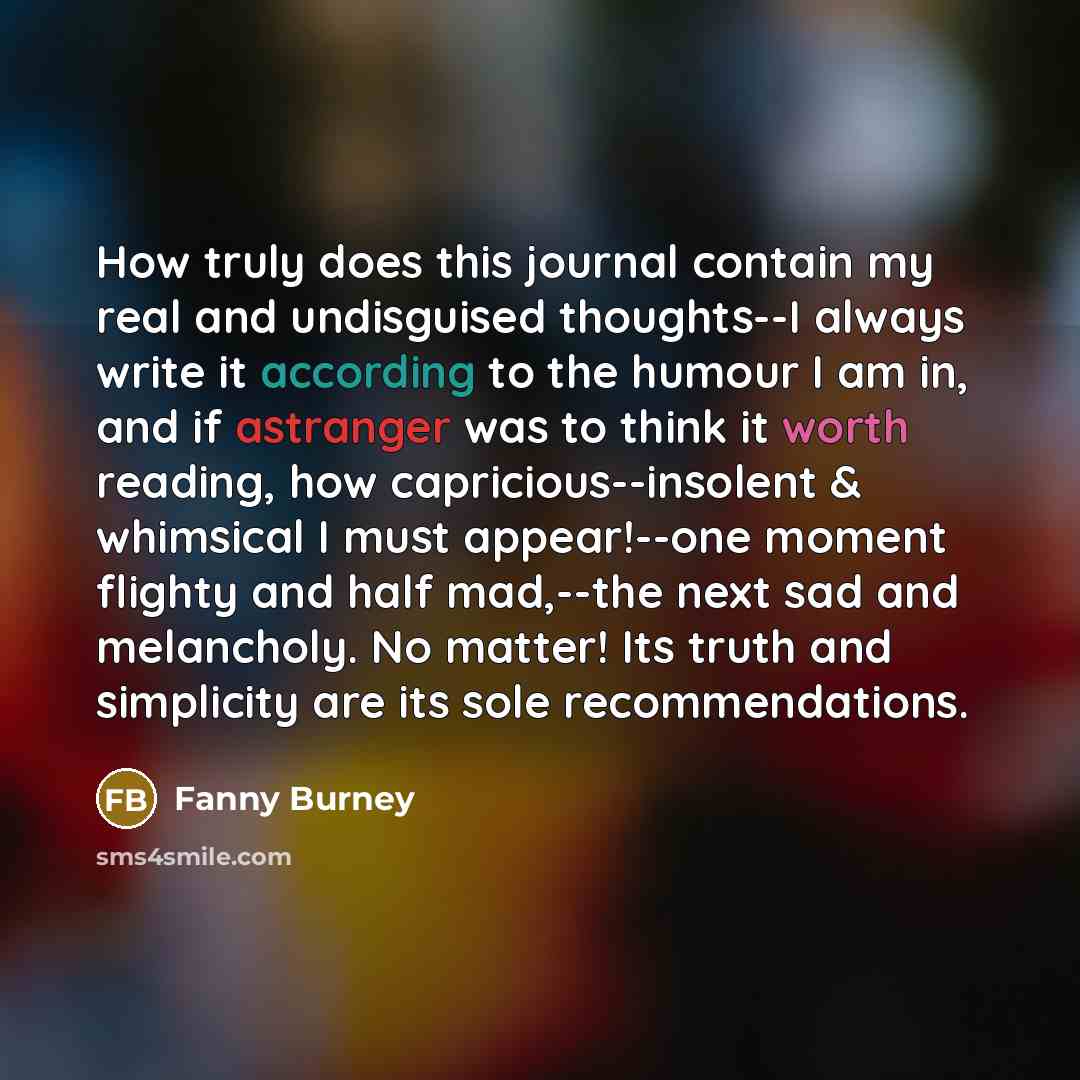 “How truly does this journal contain my real and undisguised thoughts--I always write it according to the humour I am in, and if astranger was to think it worth reading, how capricious--insolent & whimsical I must appear!--one moment flighty and half mad,--the next sad and melancholy. No matter!…” quote by Fanny Burney