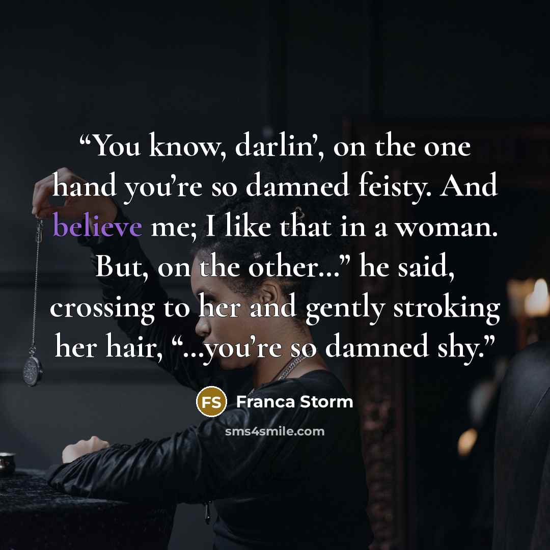 “You know, darlin’, on the one hand you’re so damned feisty. And believe me; I like that in a woman. But, on the other…” he said, crossing to her and gently stroking her hair, “…you’re so damned shy.” quote by Franca Storm
