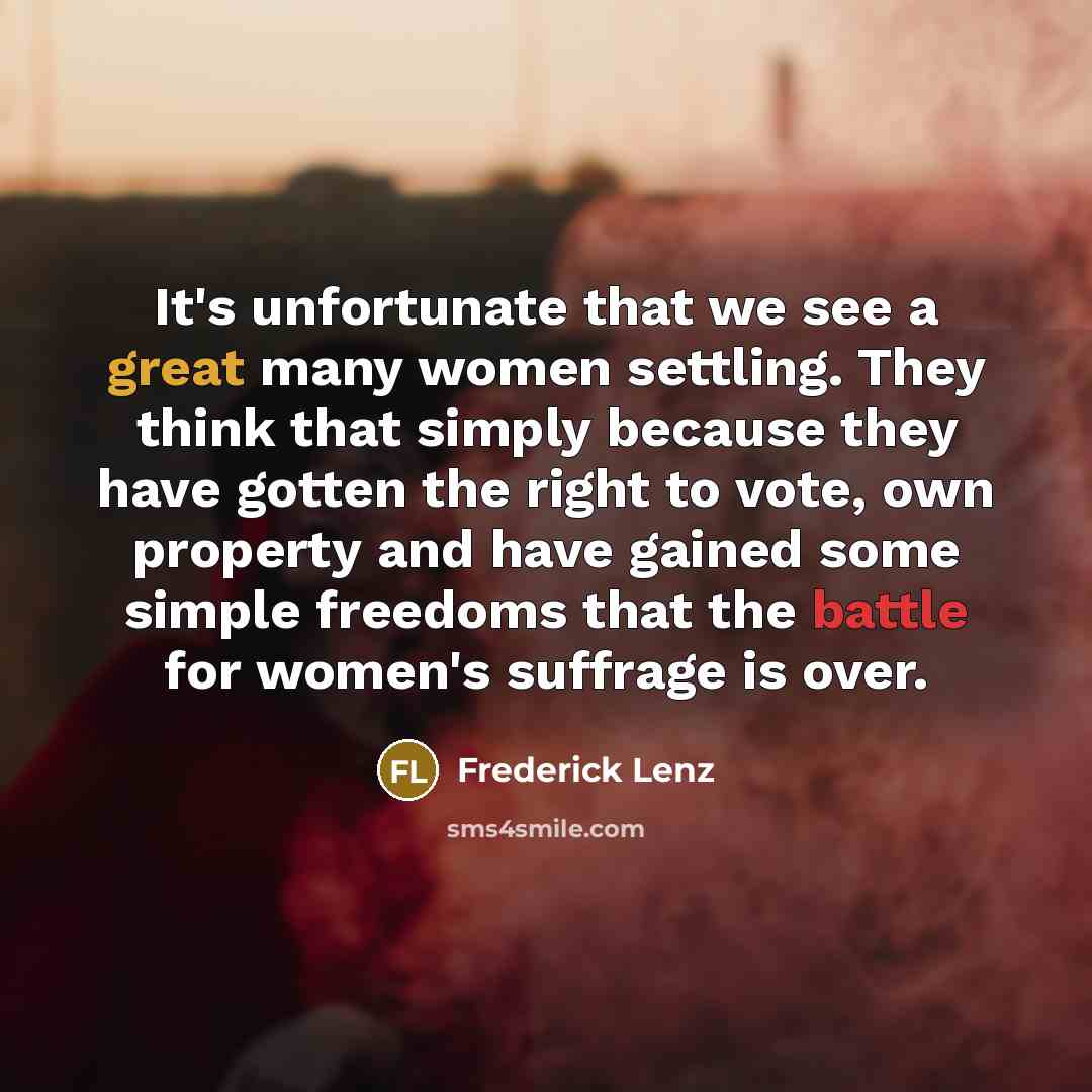 “It's unfortunate that we see a great many women settling. They think that simply because they have gotten the right to vote, own property and have gained some simple freedoms that the battle for women's suffrage is over.” quote by Frederick Lenz