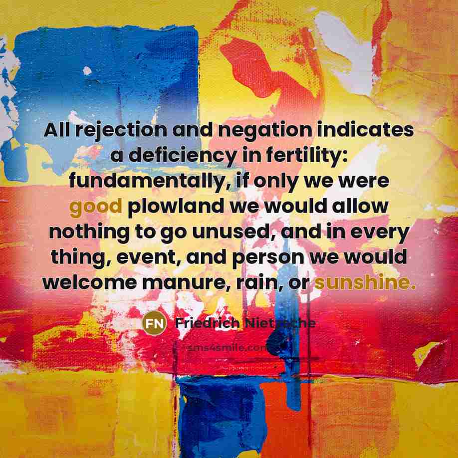 “All rejection and negation indicates a deficiency in fertility: fundamentally, if only we were good plowland we would allow nothing to go unused, and in every thing, event, and person we would welcome manure, rain, or sunshine.” quote by Friedrich Nietzsche