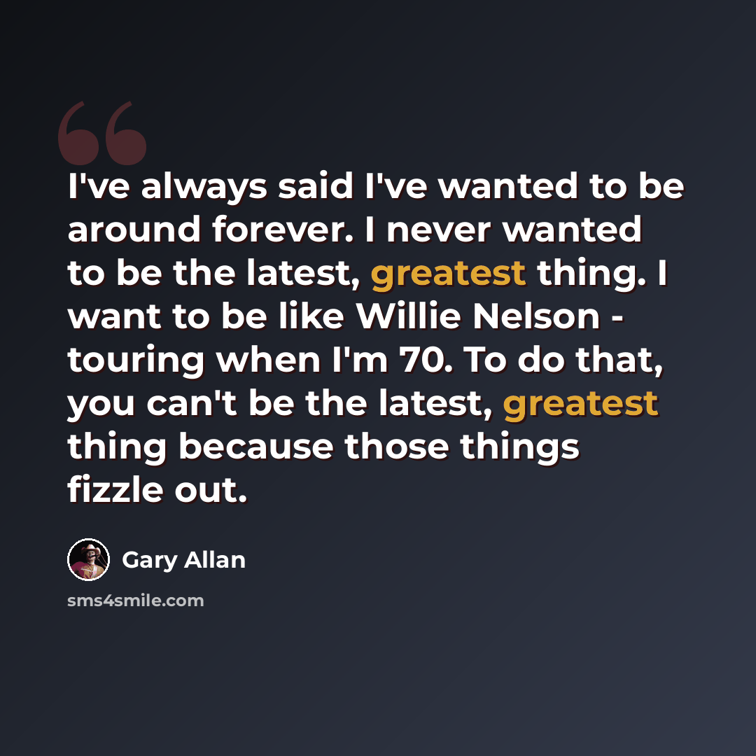 “I've always said I've wanted to be around forever. I never wanted to be the latest, greatest thing. I want to be like Willie Nelson - touring when I'm 70. To do that, you can't be the latest, greatest thing because those things fizzle out.” quote by Gary Allan