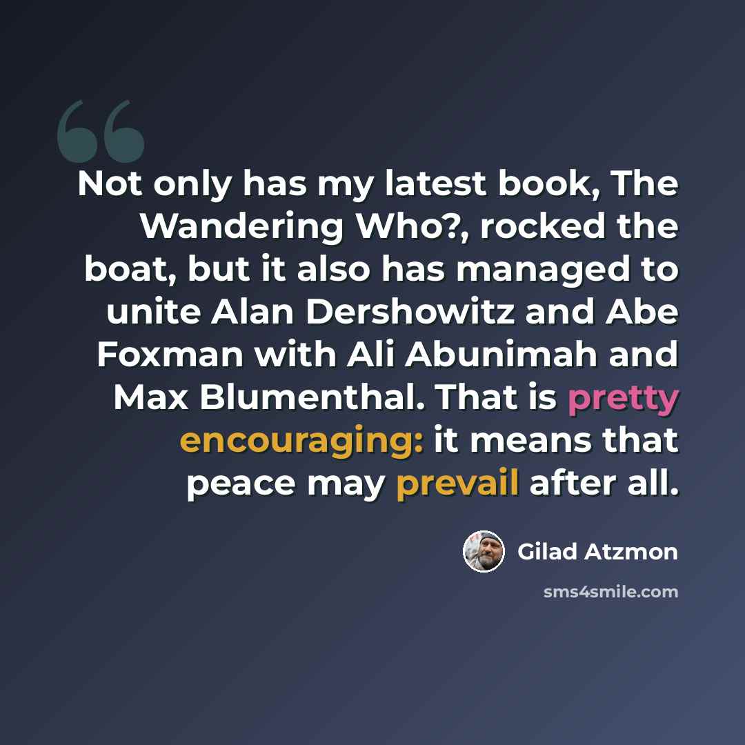 “Not only has my latest book, The Wandering Who?, rocked the boat, but it also has managed to unite Alan Dershowitz and Abe Foxman with Ali Abunimah and Max Blumenthal. That is pretty encouraging: it means that peace may prevail after all.” quote by Gilad Atzmon