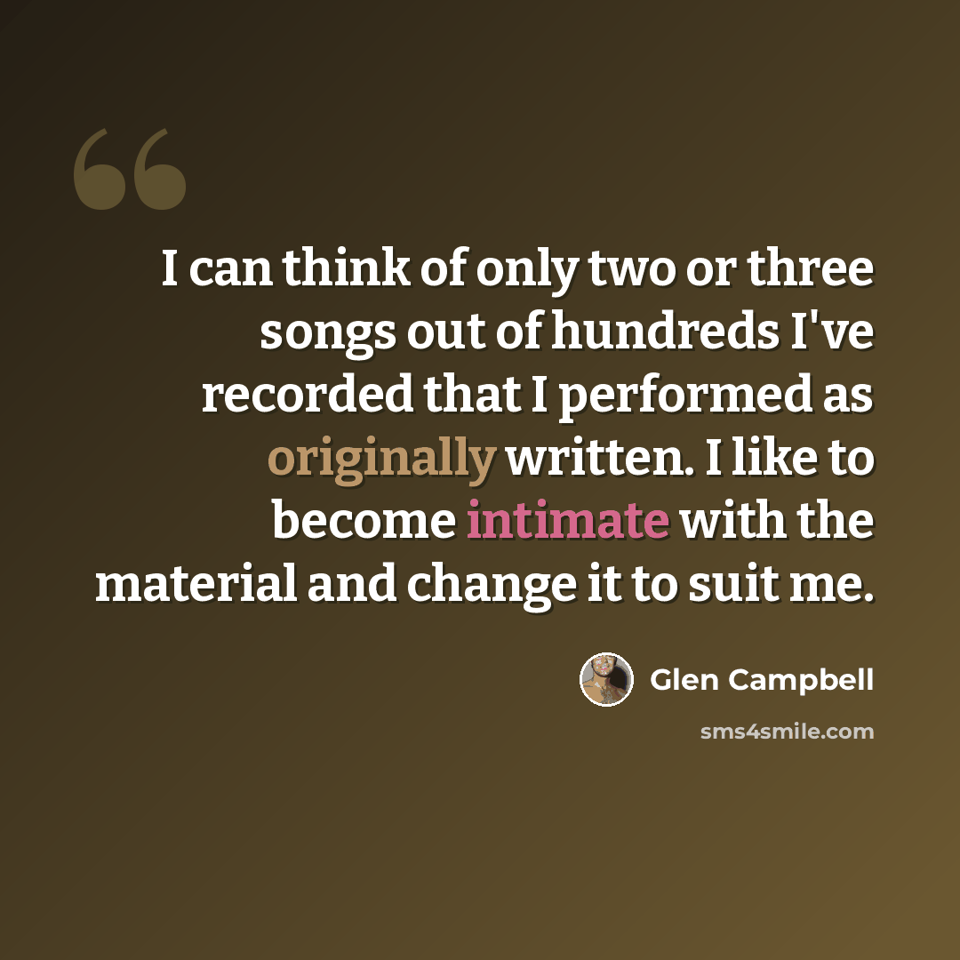 “I can think of only two or three songs out of hundreds I've recorded that I performed as originally written. I like to become intimate with the material and change it to suit me.” quote by Glen Campbell