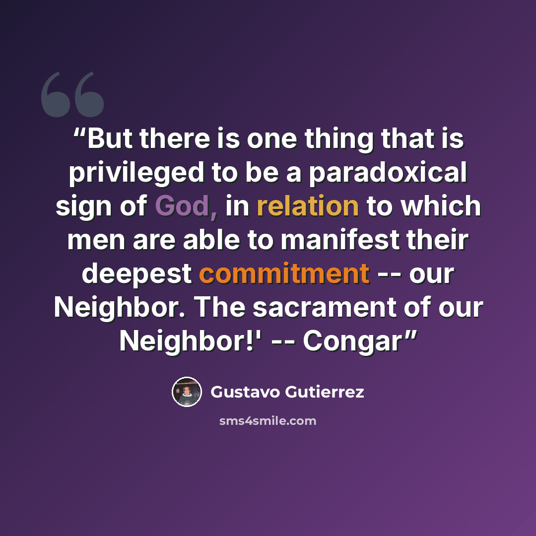 “But there is one thing that is privileged to be a paradoxical sign of God, in relation to which men are able to manifest their deepest commitment -- our Neighbor. The sacrament of our Neighbor!' -- Congar” quote by Gustavo Gutiérrez