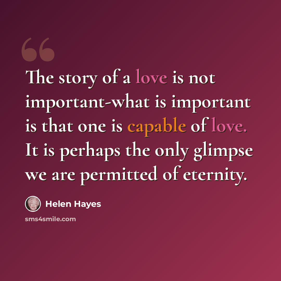 “The story of a love is not important-what is important is that one is capable of love. It is perhaps the only glimpse we are permitted of eternity.” quote by Helen Hayes