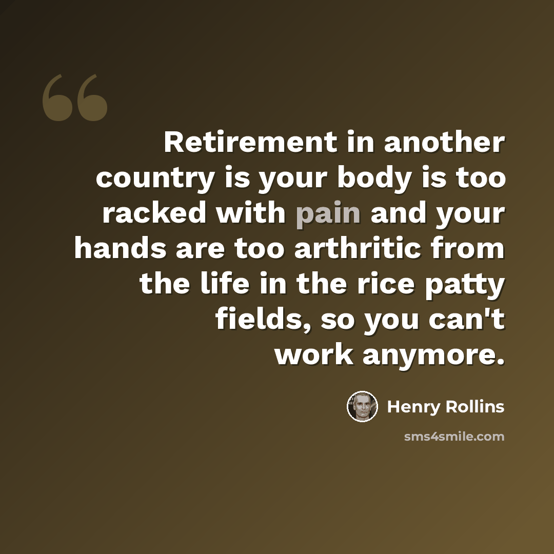 “Retirement in another country is your body is too racked with pain and your hands are too arthritic from the life in the rice patty fields, so you can't work anymore.” quote by Henry Rollins