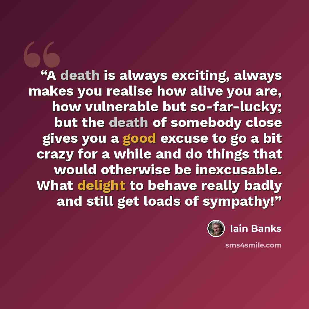 “A death is always exciting, always makes you realise how alive you are, how vulnerable but so-far-lucky; but the death of somebody close gives you a good excuse to go a bit crazy for a while and do things that would otherwise be inexcusable. What delight to behave really badly and still get loads…” quote by Iain Banks