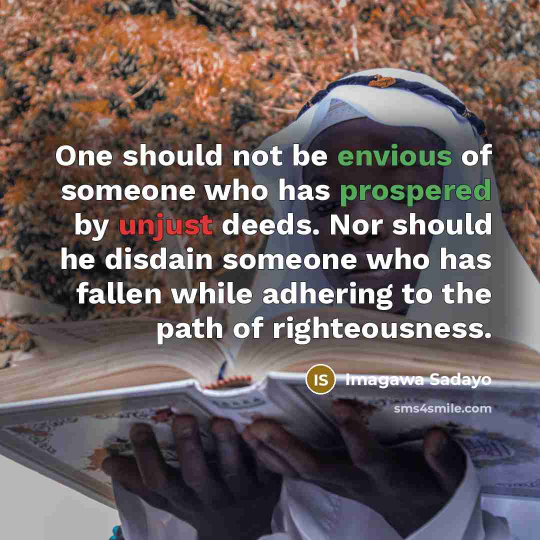 “One should not be envious of someone who has prospered by unjust deeds. Nor should he disdain someone who has fallen while adhering to the path of righteousness.” quote by Imagawa Sadayo