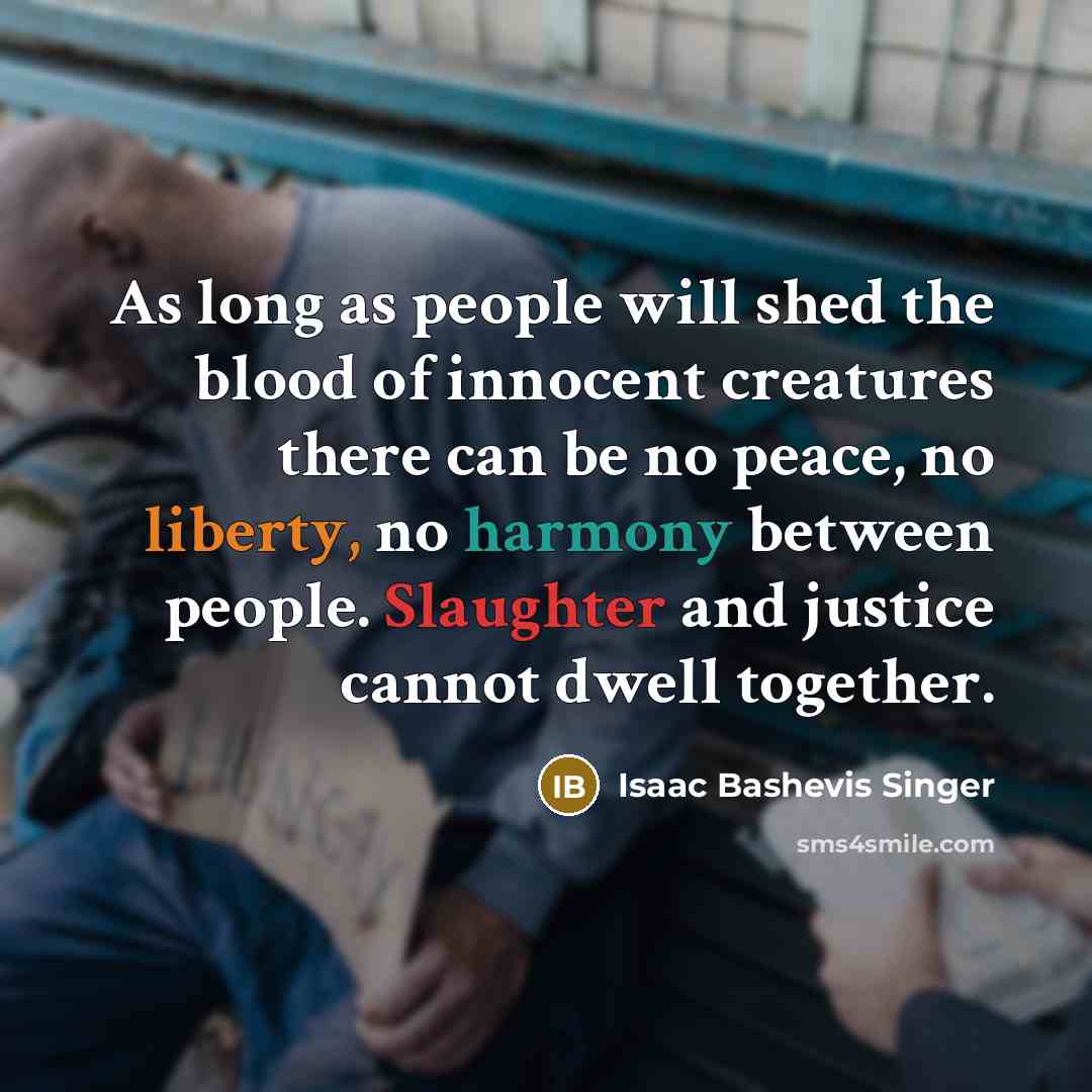 “As long as people will shed the blood of innocent creatures there can be no peace, no liberty, no harmony between people. Slaughter and justice cannot dwell together.” quote by Isaac Bashevis Singer