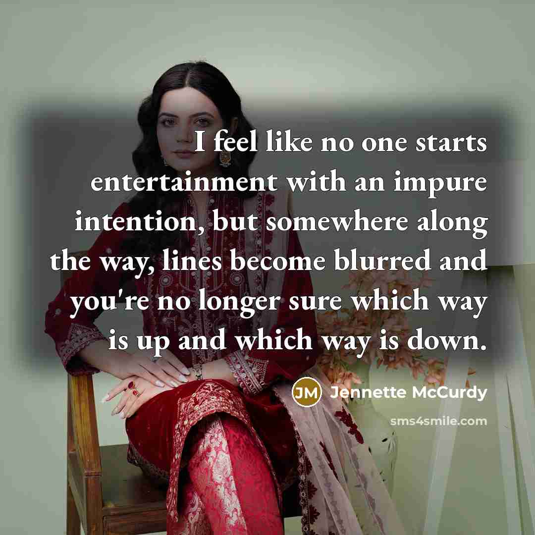 “I feel like no one starts entertainment with an impure intention, but somewhere along the way, lines become blurred and you're no longer sure which way is up and which way is down.” quote by Jennette McCurdy