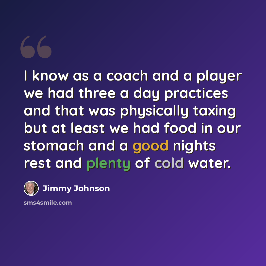 “I know as a coach and a player we had three a day practices and that was physically taxing but at least we had food in our stomach and a good nights rest and plenty of cold water.” quote by Jimmy Johnson
