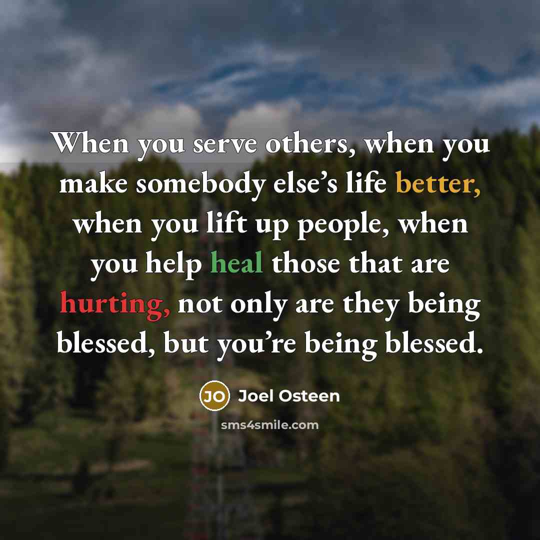 “When you serve others, when you make somebody else’s life better, when you lift up people, when you help heal those that are hurting, not only are they being blessed, but you’re being blessed.” quote by Joel Osteen