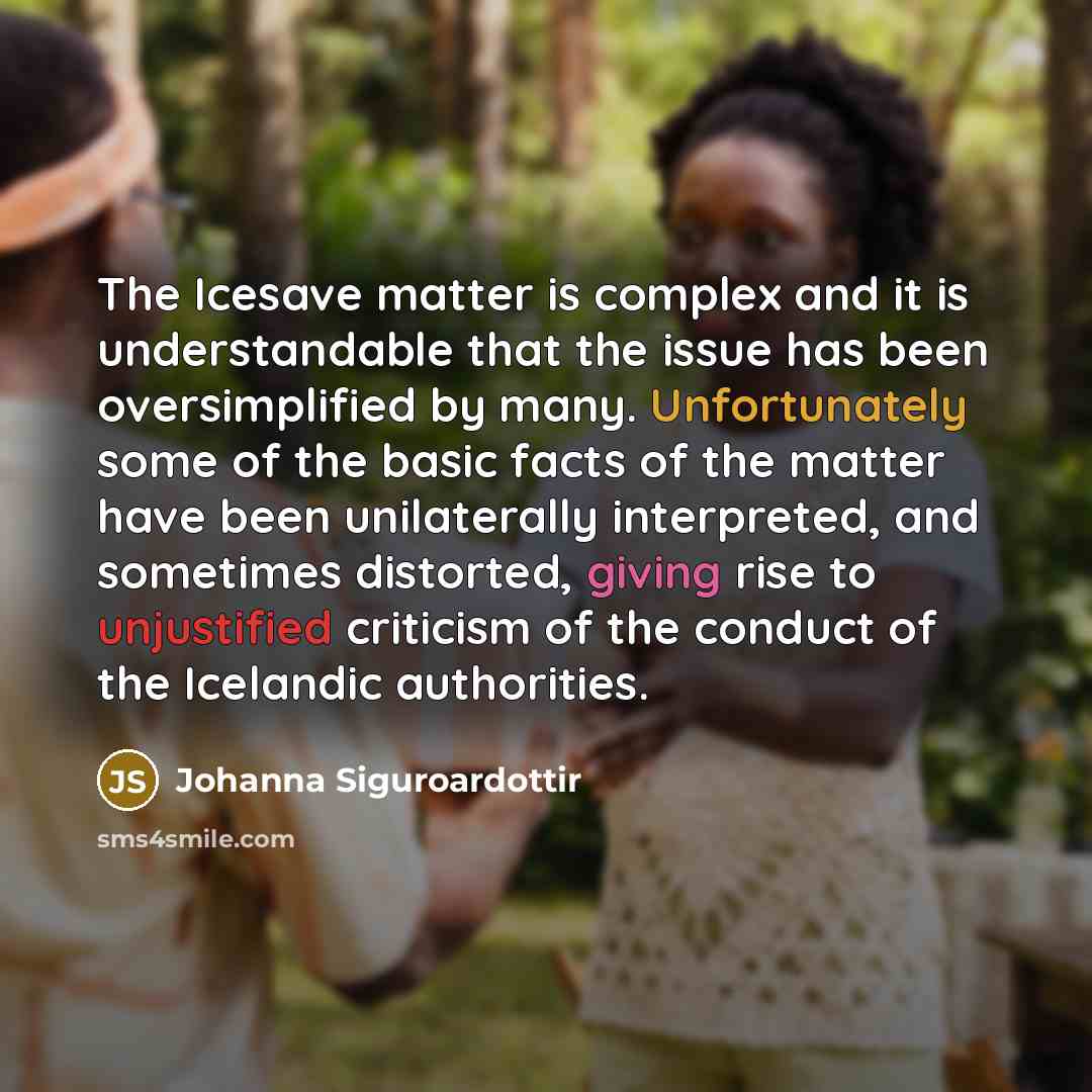 “The Icesave matter is complex and it is understandable that the issue has been oversimplified by many. Unfortunately some of the basic facts of the matter have been unilaterally interpreted, and sometimes distorted, giving rise to unjustified criticism of the conduct of the Icelandic authorities.” quote by Johanna Siguroardottir