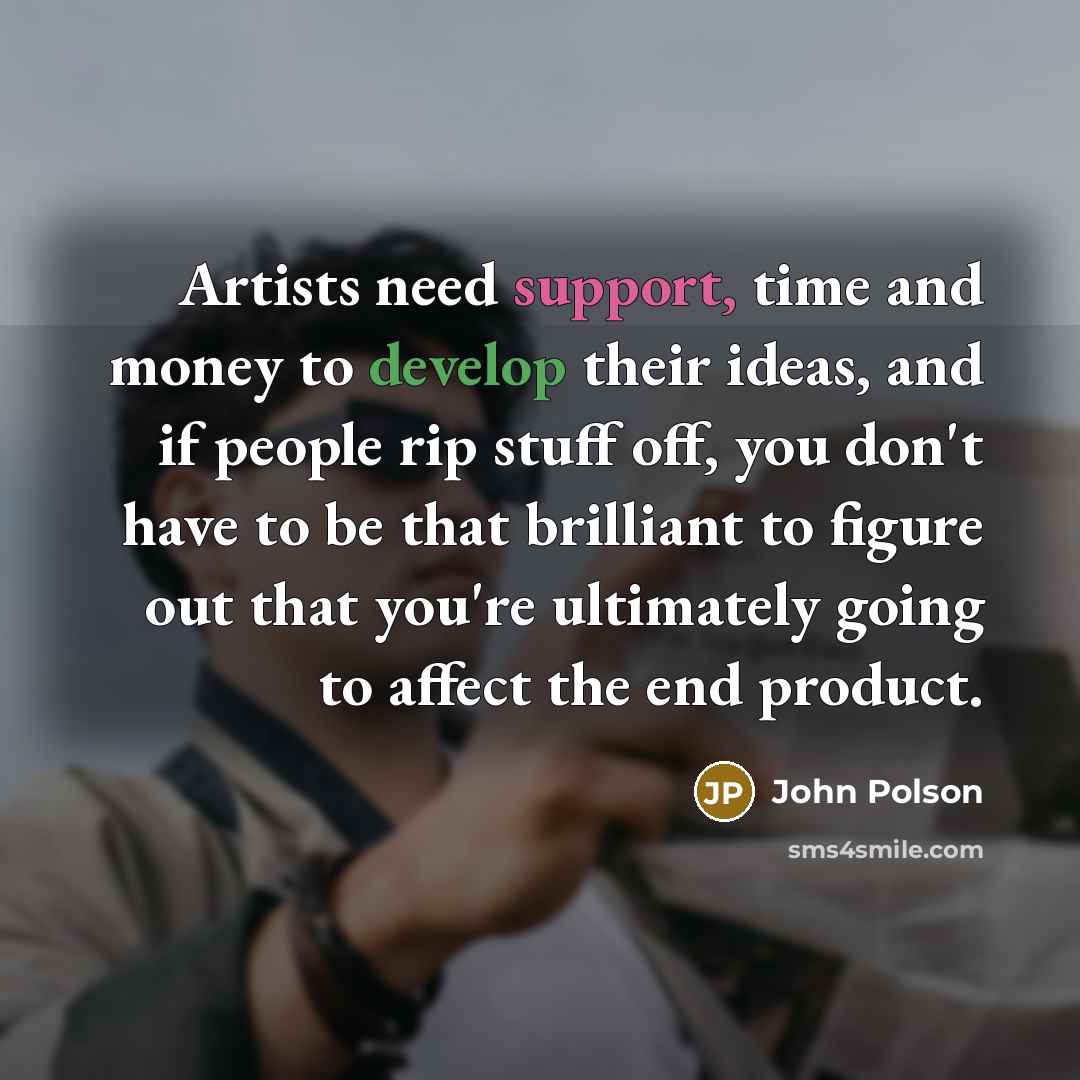 “Artists need support, time and money to develop their ideas, and if people rip stuff off, you don't have to be that brilliant to figure out that you're ultimately going to affect the end product.” quote by John Polson