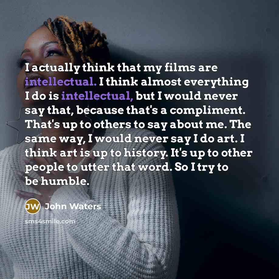 “I actually think that my films are intellectual. I think almost everything I do is intellectual, but I would never say that, because that's a compliment. That's up to others to say about me. The same way, I would never say I do art. I think art is up to history. It's up to other people to utter…” quote by John Waters