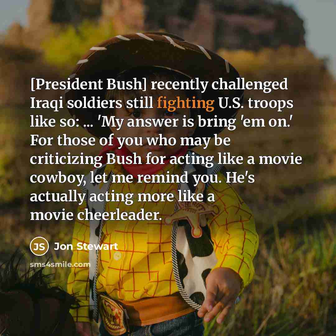 “[President Bush] recently challenged Iraqi soldiers still fighting U.S. troops like so: ... 'My answer is bring 'em on.' For those of you who may be criticizing Bush for acting like a movie cowboy, let me remind you. He's actually acting more like a movie cheerleader.” quote by Jon Stewart