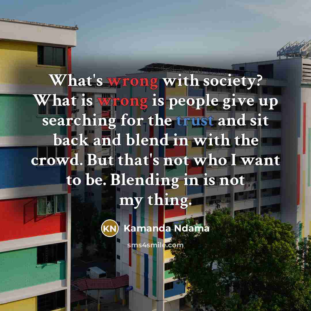 “What's wrong with society? What is wrong is people give up searching for the trust and sit back and blend in with the crowd. But that's not who I want to be. Blending in is not my thing.” quote by Kamanda Ndama