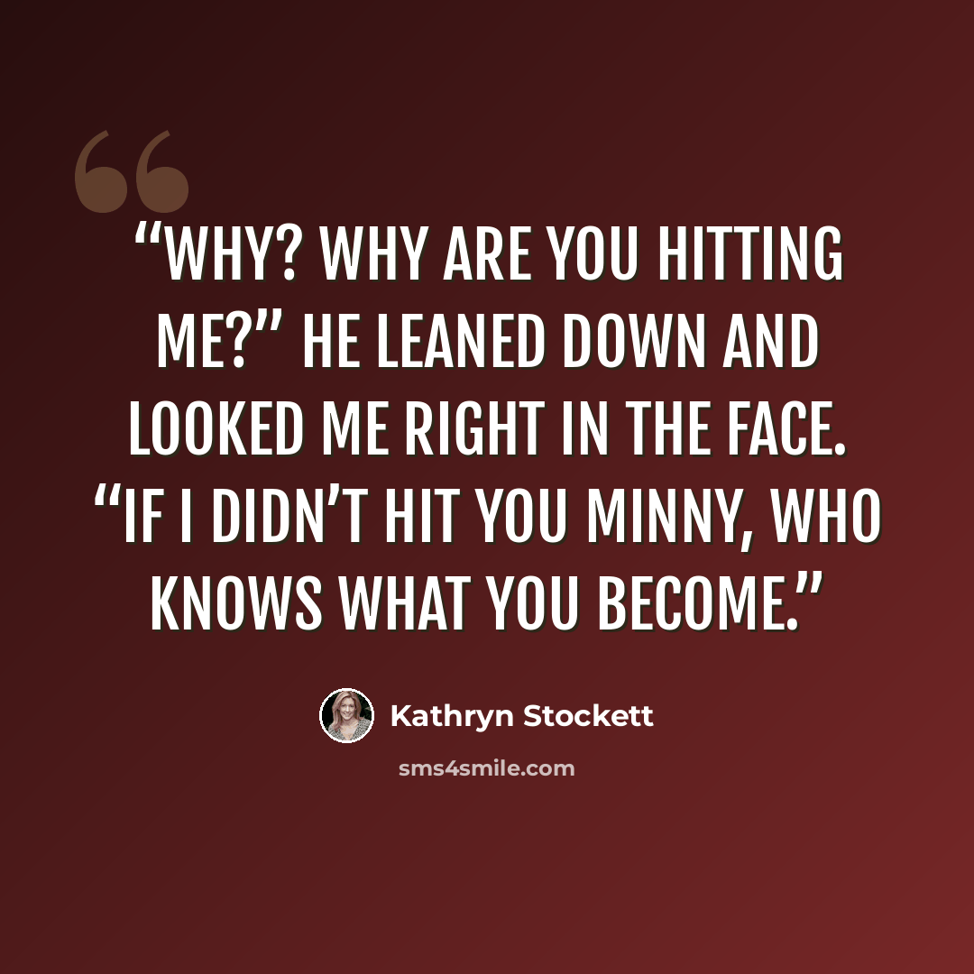 “Why? Why are you hitting me?” He leaned down and looked me right in the face. “If I didn’t hit you Minny, who knows what you become.” quote by Kathryn Stockett