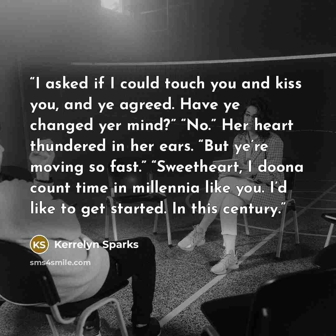“I asked if I could touch you and kiss you, and ye agreed. Have ye changed yer mind?” “No.” Her heart thundered in her ears. “But ye’re moving so fast.” “Sweetheart, I doona count time in millennia like you. I’d like to get started. In this century.” quote by Kerrelyn Sparks