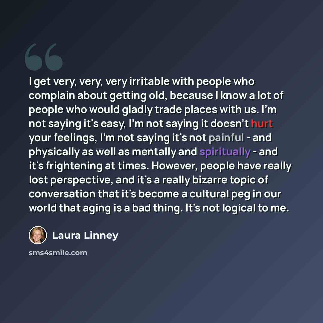 “I get very, very, very irritable with people who complain about getting old, because I know a lot of people who would gladly trade places with us. I'm not saying it's easy, I'm not saying it doesn't hurt your feelings, I'm not saying it's not painful - and physically as well as mentally and…” quote by Laura Linney