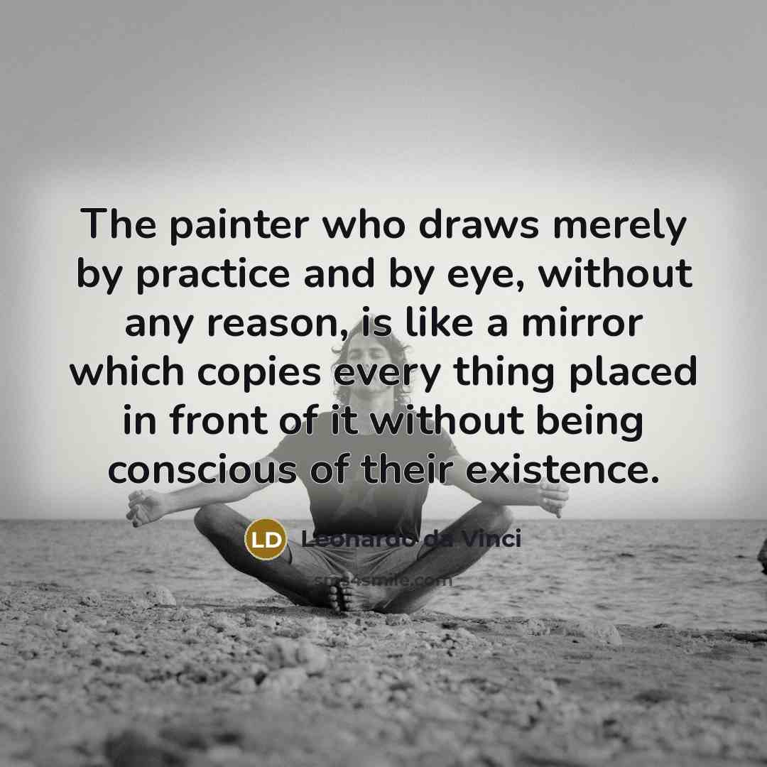 “The painter who draws merely by practice and by eye, without any reason, is like a mirror which copies every thing placed in front of it without being conscious of their existence.” quote by Leonardo da Vinci