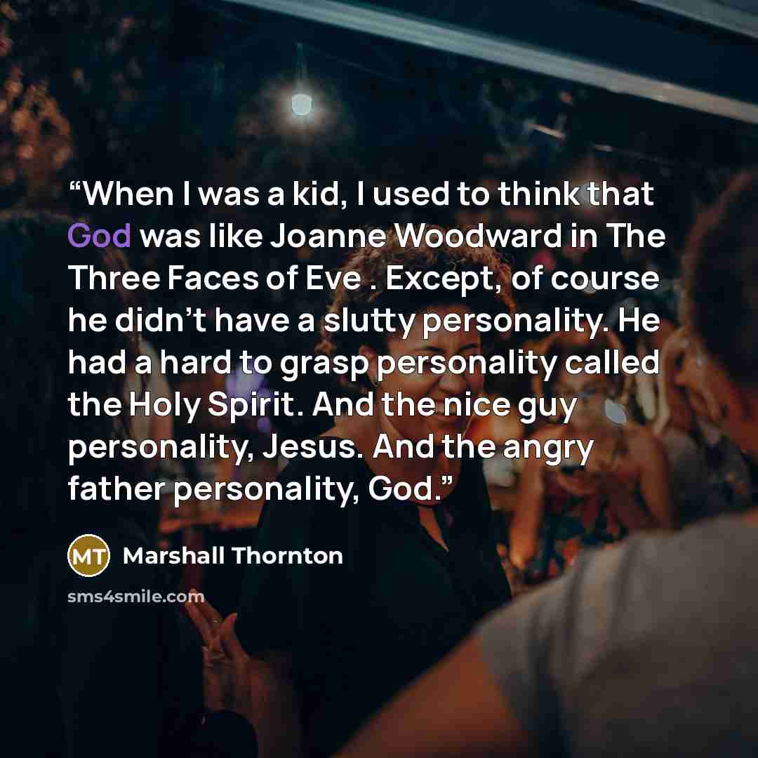 “When I was a kid, I used to think that God was like Joanne Woodward in The Three Faces of Eve . Except, of course he didn't have a slutty personality. He had a hard to grasp personality called the Holy Spirit. And the nice guy personality, Jesus. And the angry father personality, God.” quote by Marshall Thornton