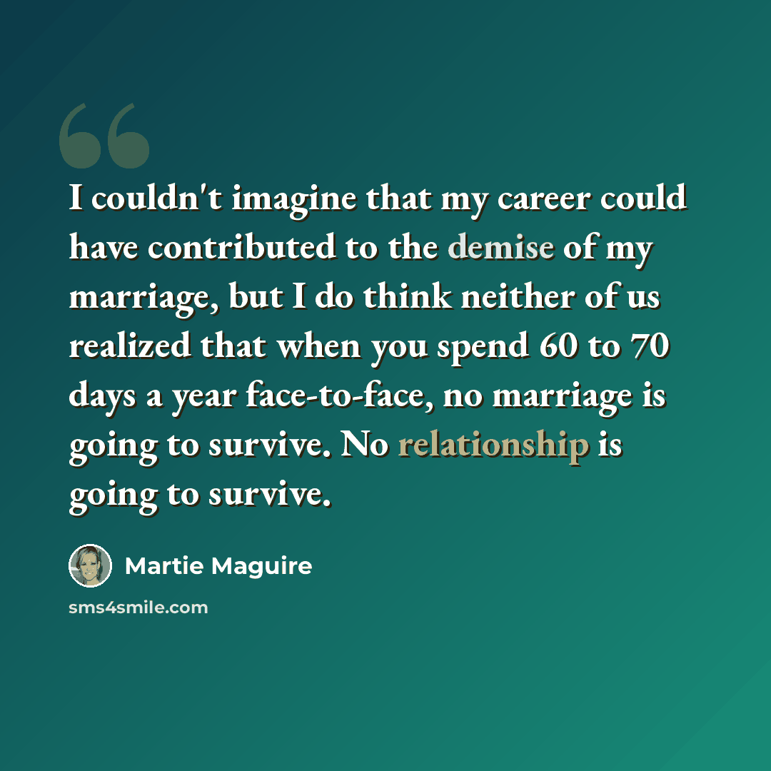 “I couldn't imagine that my career could have contributed to the demise of my marriage, but I do think neither of us realized that when you spend 60 to 70 days a year face-to-face, no marriage is going to survive. No relationship is going to survive.” quote by Martie Maguire