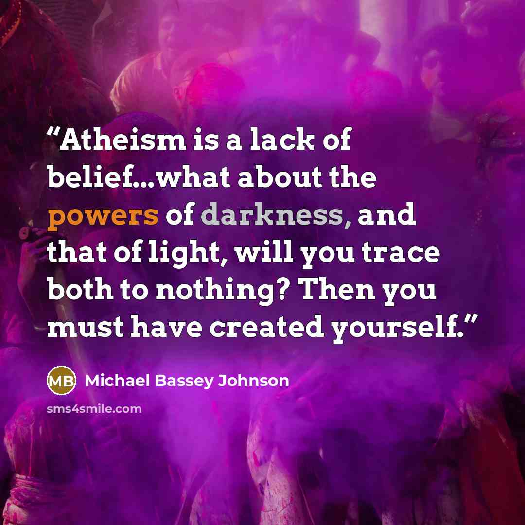 “Atheism is a lack of belief...what about the powers of darkness, and that of light, will you trace both to nothing? Then you must have created yourself.” quote by Michael Bassey Johnson