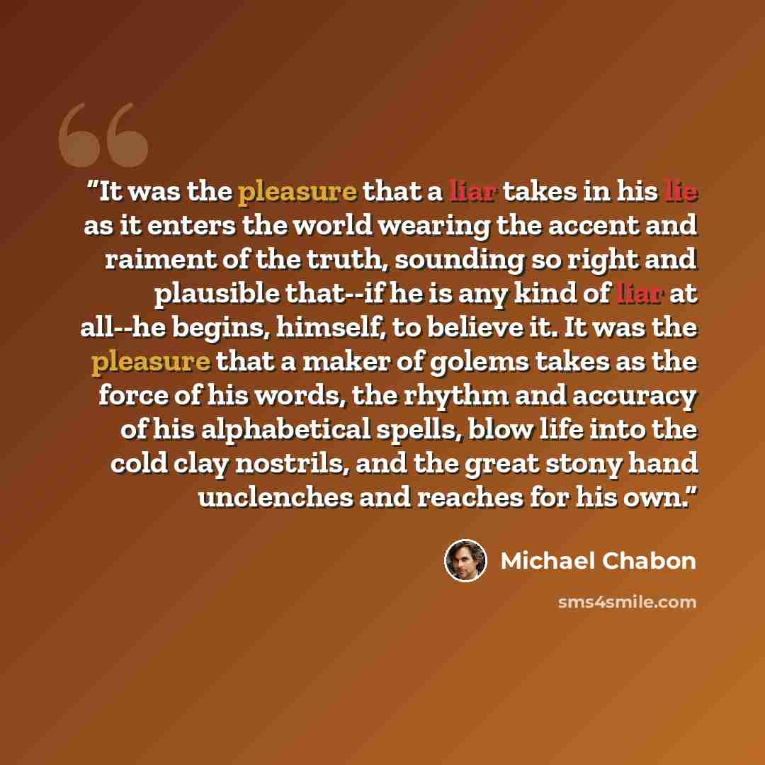 “It was the pleasure that a liar takes in his lie as it enters the world wearing the accent and raiment of the truth, sounding so right and plausible that--if he is any kind of liar at all--he begins, himself, to believe it. It was the pleasure that a maker of golems takes as the force of his…” quote by Michael Chabon