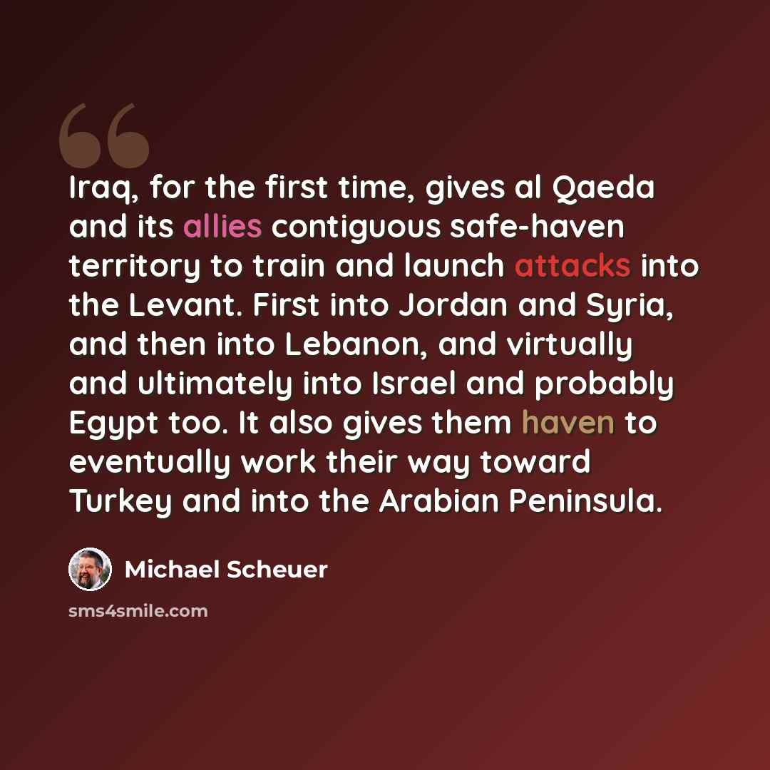 “Iraq, for the first time, gives al Qaeda and its allies contiguous safe-haven territory to train and launch attacks into the Levant. First into Jordan and Syria, and then into Lebanon, and virtually and ultimately into Israel and probably Egypt too. It also gives them haven to eventually work…” quote by Michael Scheuer