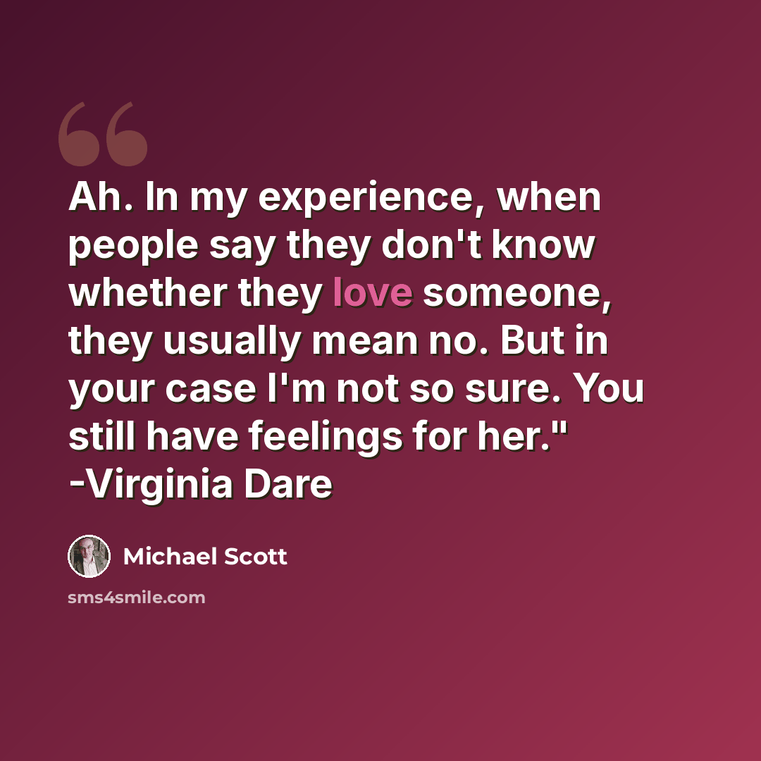 “Ah. In my experience, when people say they don't know whether they love someone, they usually mean no. But in your case I'm not so sure. You still have feelings for her." -Virginia Dare” quote by Michael Scott