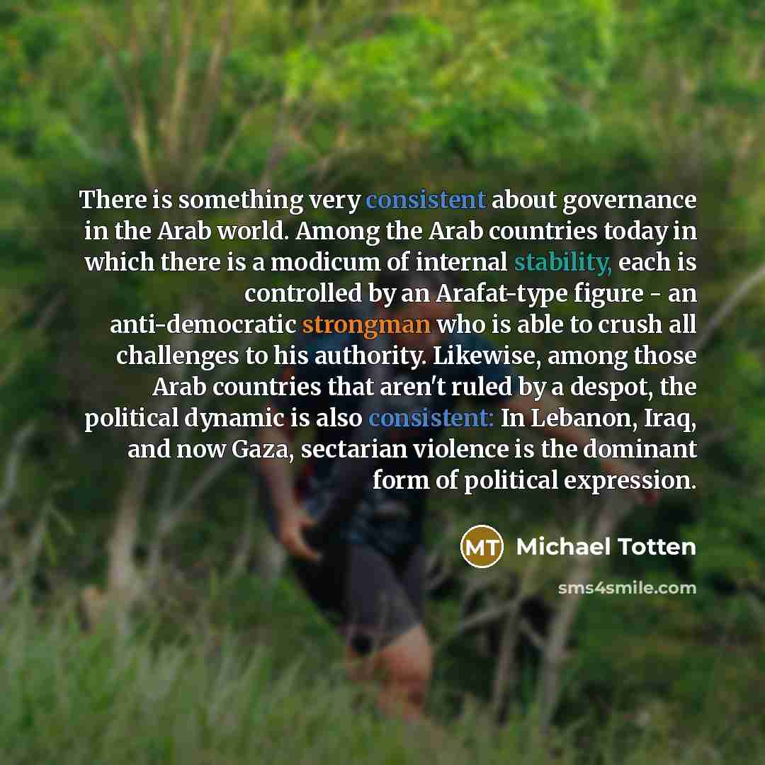 “There is something very consistent about governance in the Arab world. Among the Arab countries today in which there is a modicum of internal stability, each is controlled by an Arafat-type figure - an anti-democratic strongman who is able to crush all challenges to his authority. Likewise, among…” quote by Michael Totten
