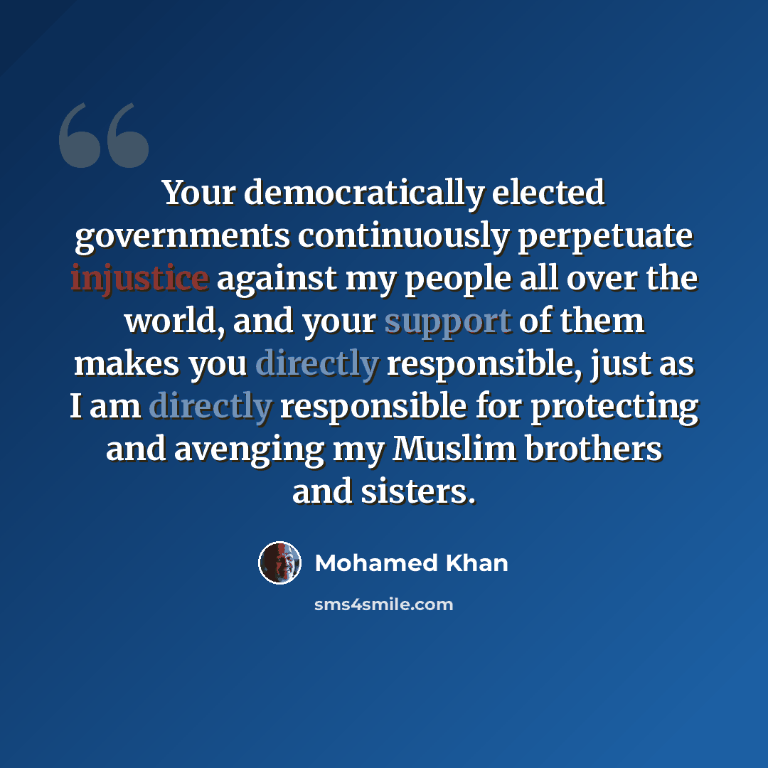 “Your democratically elected governments continuously perpetuate injustice against my people all over the world, and your support of them makes you directly responsible, just as I am directly responsible for protecting and avenging my Muslim brothers and sisters.” quote by Mohamed Khan