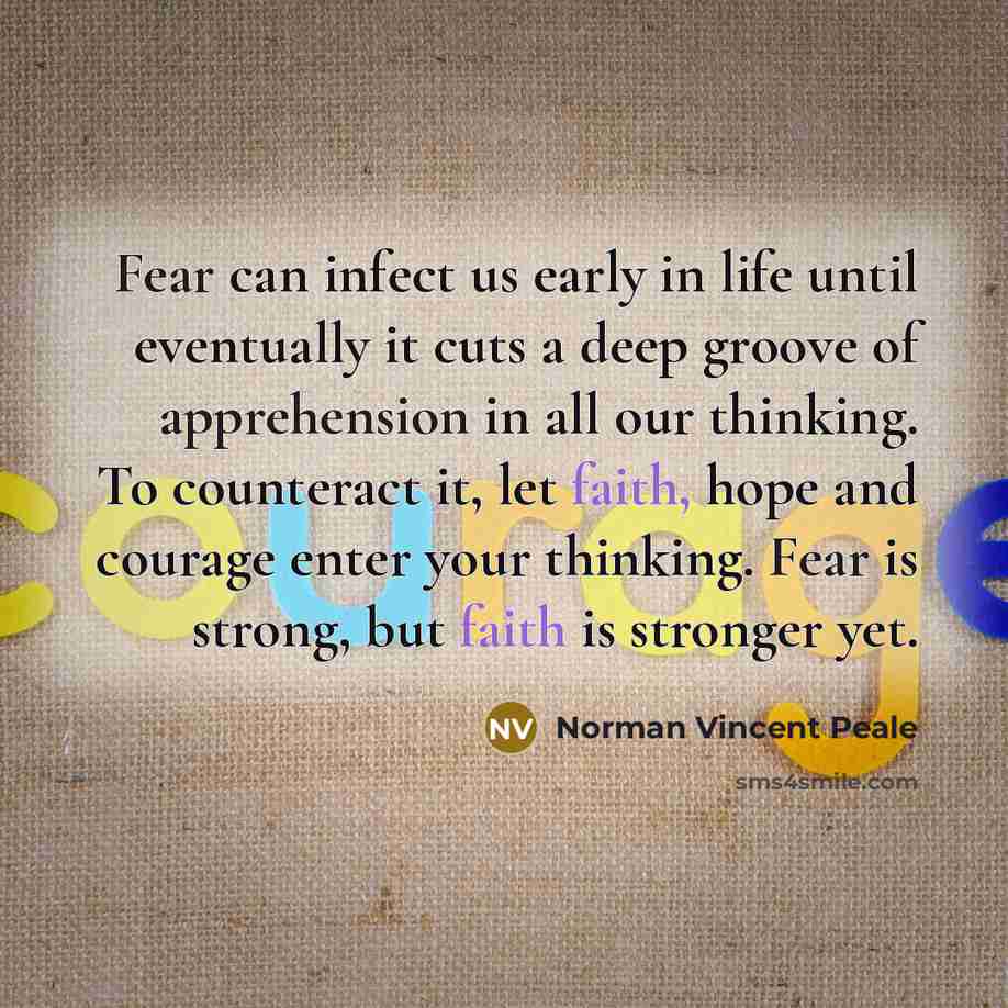 “Fear can infect us early in life until eventually it cuts a deep groove of apprehension in all our thinking. To counteract it, let faith, hope and courage enter your thinking. Fear is strong, but faith is stronger yet.” quote by Norman Vincent Peale