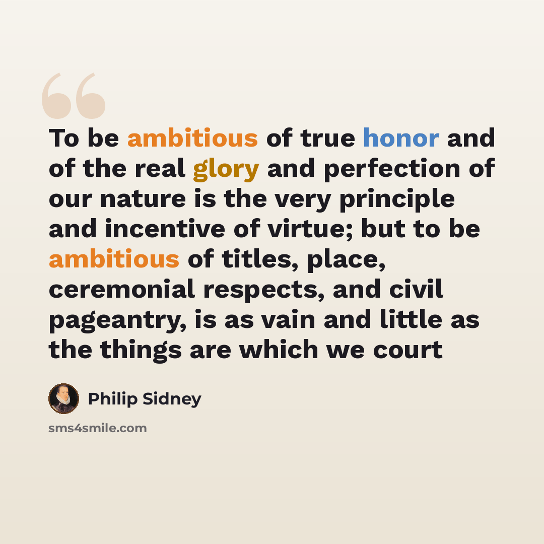 “To be ambitious of true honor and of the real glory and perfection of our nature is the very principle and incentive of virtue; but to be ambitious of titles, place, ceremonial respects, and civil pageantry, is as vain and little as the things are which we court” quote by Philip Sidney