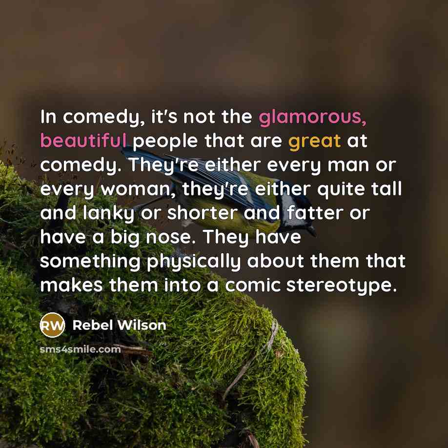 “In comedy, it's not the glamorous, beautiful people that are great at comedy. They're either every man or every woman, they're either quite tall and lanky or shorter and fatter or have a big nose. They have something physically about them that makes them into a comic stereotype.” quote by Rebel Wilson