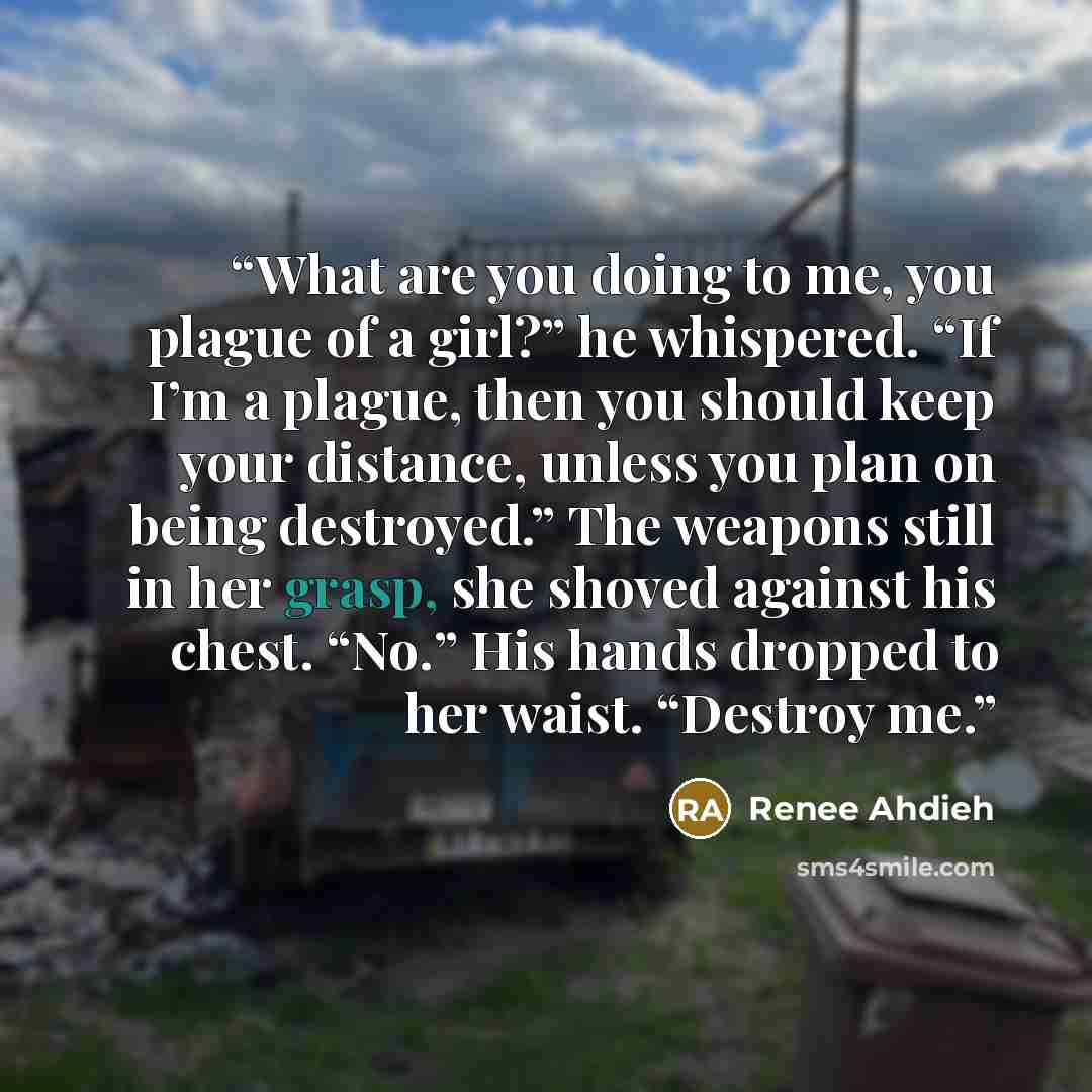 “What are you doing to me, you plague of a girl?” he whispered. “If I’m a plague, then you should keep your distance, unless you plan on being destroyed.” The weapons still in her grasp, she shoved against his chest. “No.” His hands dropped to her waist. “Destroy me.” quote by Renee Ahdieh