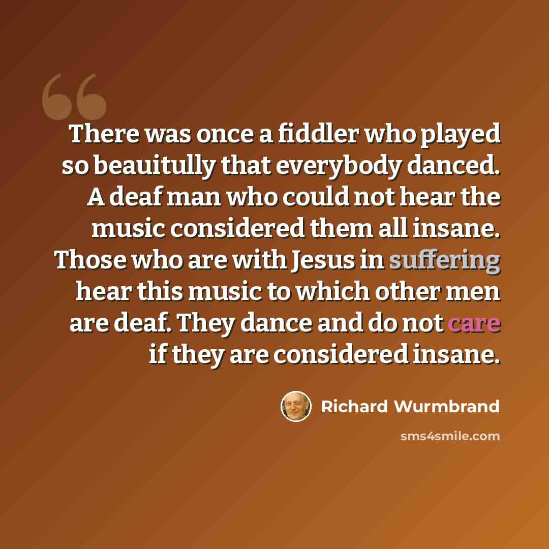 “There was once a fiddler who played so beauitully that everybody danced. A deaf man who could not hear the music considered them all insane. Those who are with Jesus in suffering hear this music to which other men are deaf. They dance and do not care if they are considered insane.” quote by Richard Wurmbrand