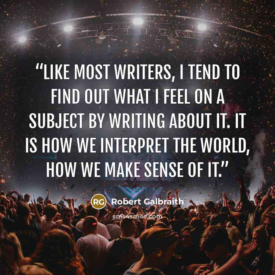 “Like most writers, I tend to find out what I feel on a subject by writing about it. It is how we interpret the world, how we make sense of it.” quote by Robert Galbraith