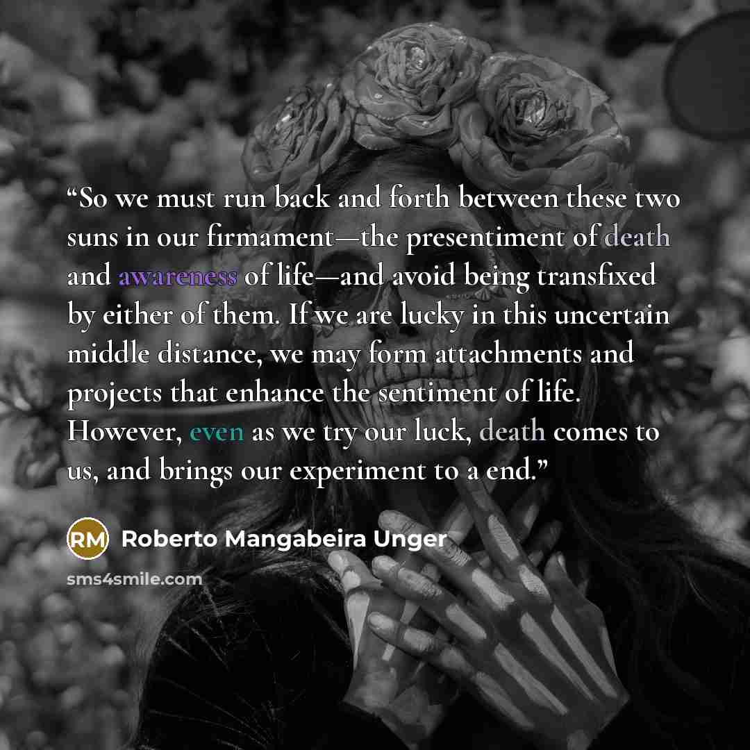 “So we must run back and forth between these two suns in our firmament—the presentiment of death and awareness of life—and avoid being transfixed by either of them. If we are lucky in this uncertain middle distance, we may form attachments and projects that enhance the sentiment of life. However…” quote by Roberto Mangabeira Unger