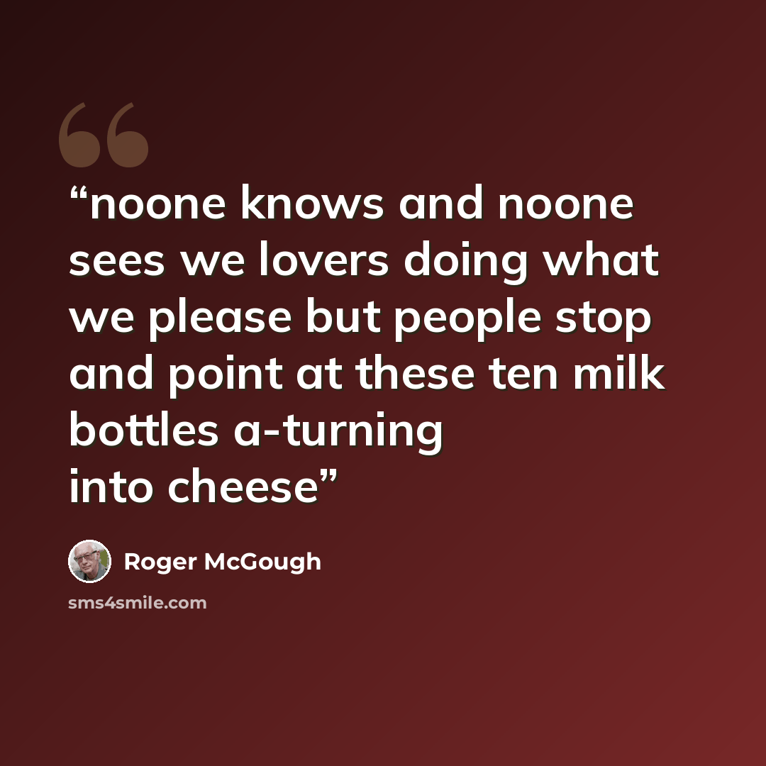 “noone knows and noone sees we lovers doing what we please but people stop and point at these ten milk bottles a-turning into cheese” quote by Roger McGough