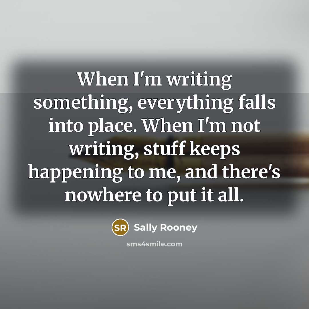 “When I'm writing something, everything falls into place. When I'm not writing, stuff keeps happening to me, and there's nowhere to put it all.” quote by Sally Rooney