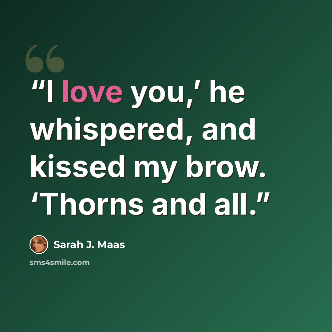 “I love you,’ he whispered, and kissed my brow. ‘Thorns and all.” quote by Sarah J. Maas
