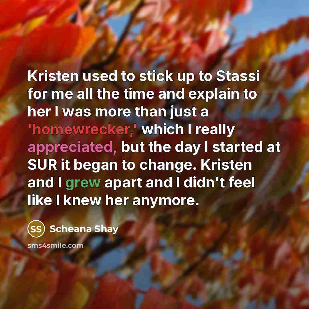 “Kristen used to stick up to Stassi for me all the time and explain to her I was more than just a 'homewrecker,' which I really appreciated, but the day I started at SUR it began to change. Kristen and I grew apart and I didn't feel like I knew her anymore.” quote by Scheana Shay